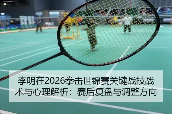 李明在2026拳击世锦赛关键战技战术与心理解析：赛后复盘与调整方向